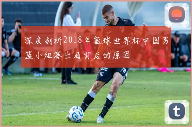 深度剖析2018年篮球世界杯中国男篮小组赛出局背后的原因