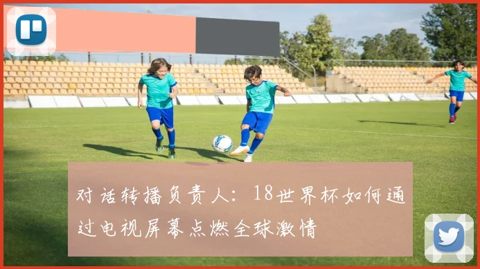 对话转播负责人：18世界杯如何通过电视屏幕点燃全球激情