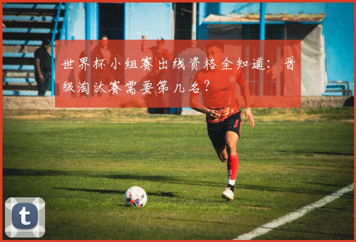 世界杯小组赛出线资格全知道:晋级淘汰赛需要第几名?
