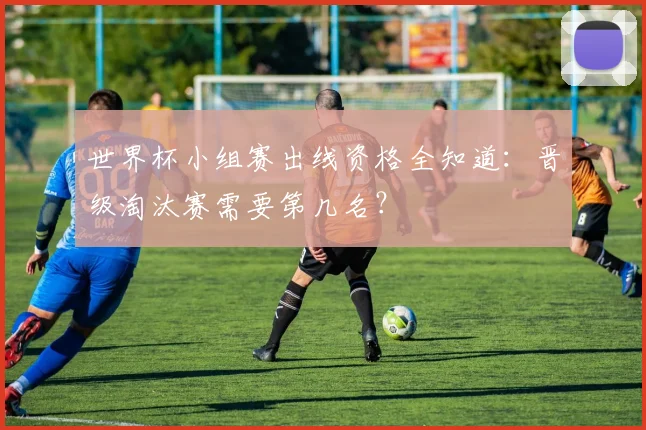 世界杯小组赛出线资格全知道:晋级淘汰赛需要第几名?