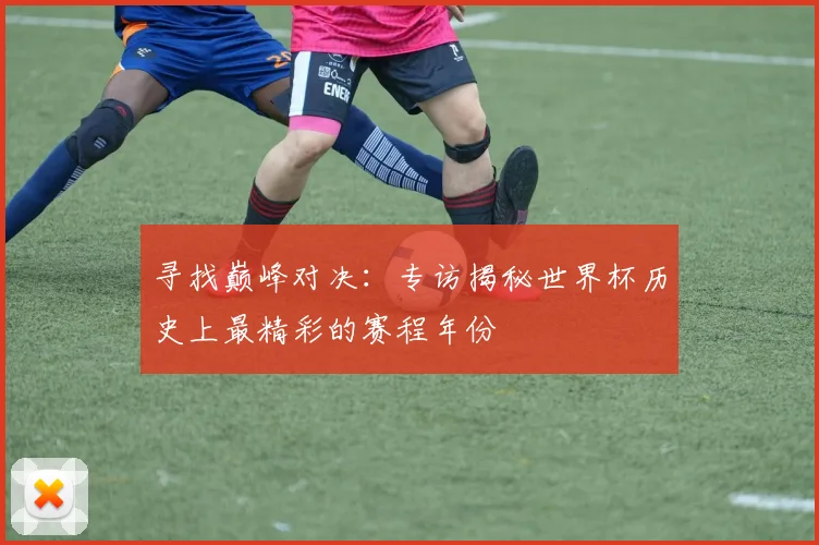 寻找巅峰对决：专访揭秘世界杯历史上最精彩的赛程年份