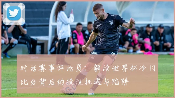 对话赛事评论员：解读世界杯冷门比分背后的投注机遇与陷阱