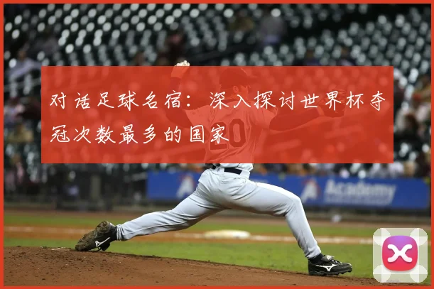 对话足球名宿：深入探讨世界杯夺冠次数最多的国家