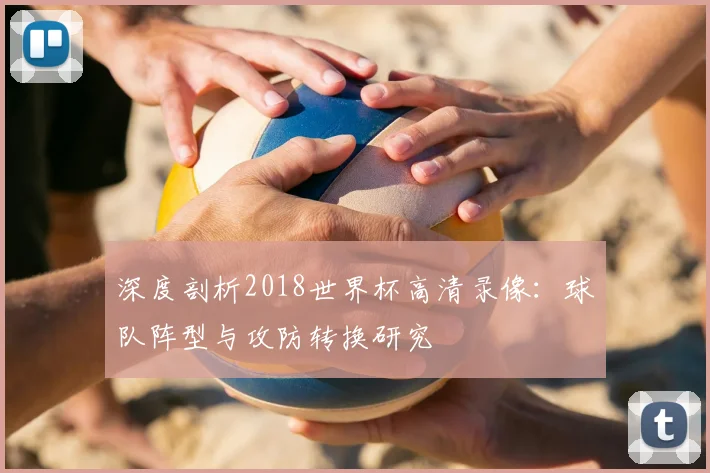 深度剖析2018世界杯高清录像：球队阵型与攻防转换研究