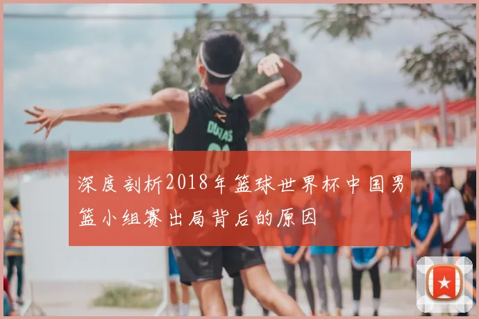 深度剖析2018年篮球世界杯中国男篮小组赛出局背后的原因