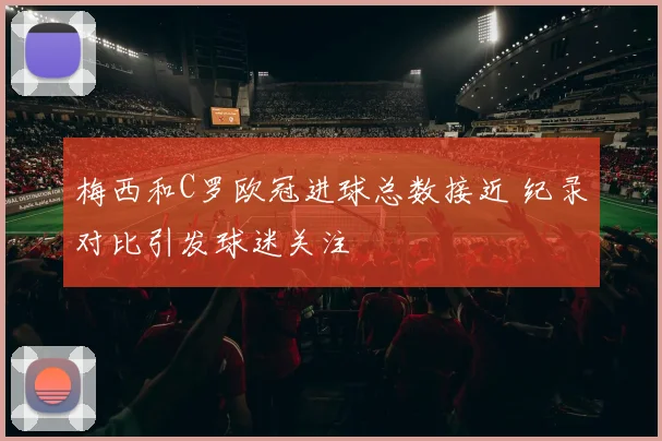 梅西和C罗欧冠进球总数接近 纪录对比引发球迷关注