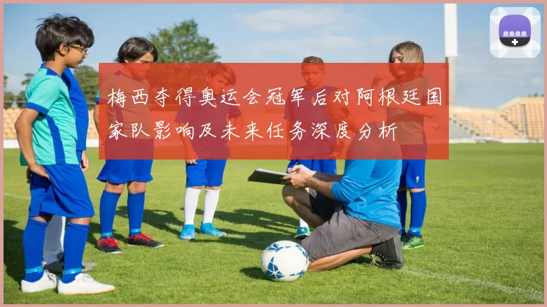 梅西夺得奥运会冠军后对阿根廷国家队影响及未来任务深度分析