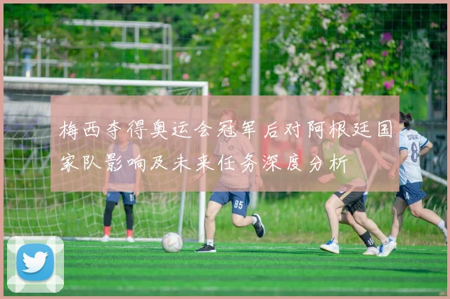 梅西夺得奥运会冠军后对阿根廷国家队影响及未来任务深度分析