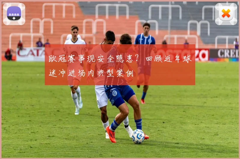 欧冠赛事现安全隐患？回顾近年球迷冲进场内典型案例