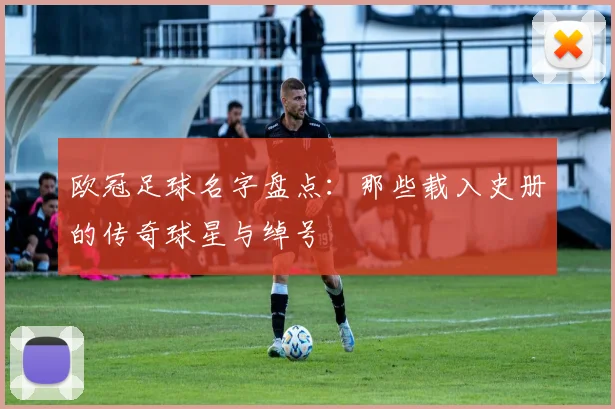 欧冠足球名字盘点：那些载入史册的传奇球星与绰号
