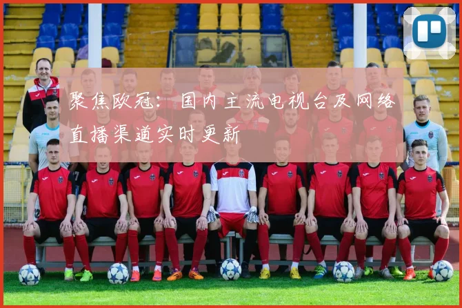 聚焦欧冠：国内主流电视台及网络直播渠道实时更新