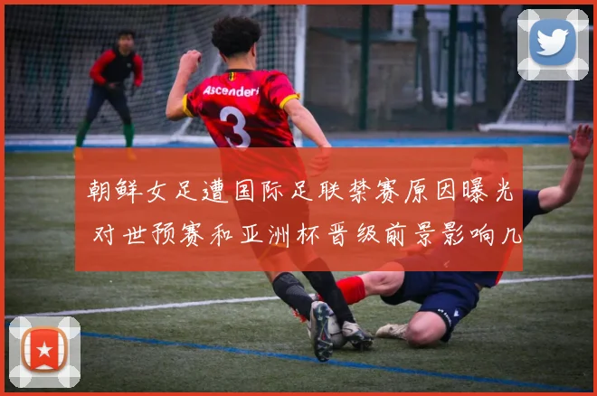 朝鲜女足遭国际足联禁赛原因曝光 对世预赛和亚洲杯晋级前景影响几何