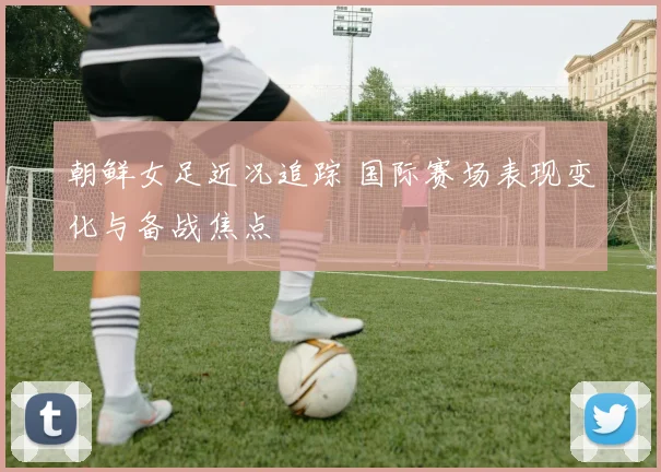 朝鲜女足近况追踪 国际赛场表现变化与备战焦点