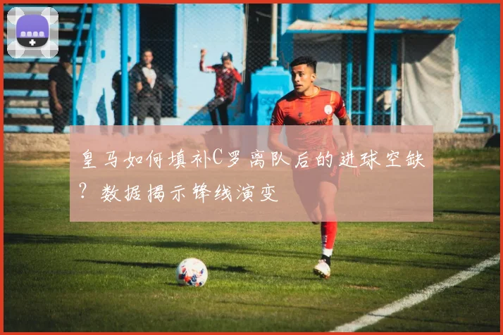 皇马如何填补C罗离队后的进球空缺?数据揭示锋线演变