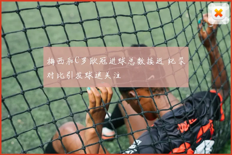 梅西和C罗欧冠进球总数接近 纪录对比引发球迷关注