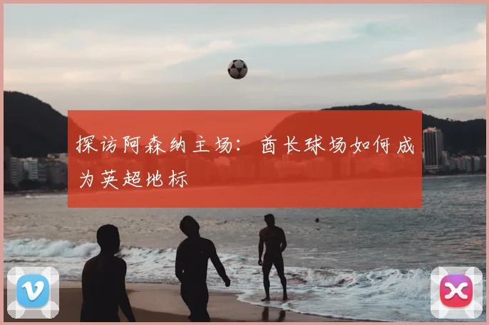 探访阿森纳主场：酋长球场如何成为英超地标