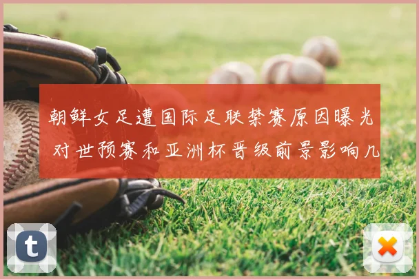朝鲜女足遭国际足联禁赛原因曝光 对世预赛和亚洲杯晋级前景影响几何