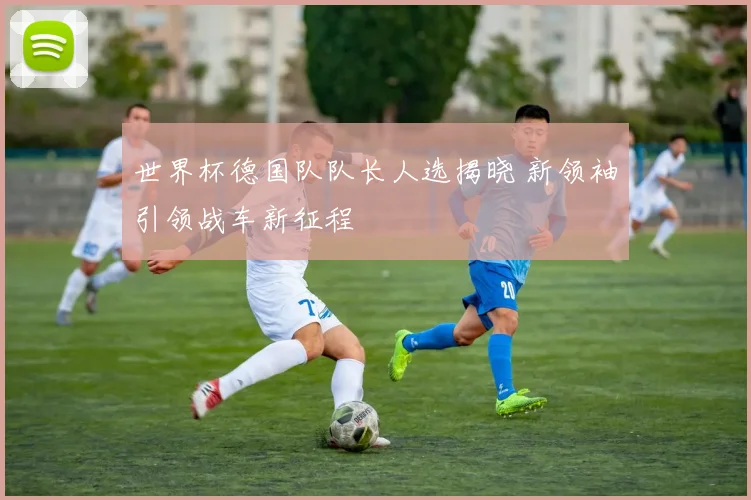 世界杯德国队队长人选揭晓 新领袖引领战车新征程