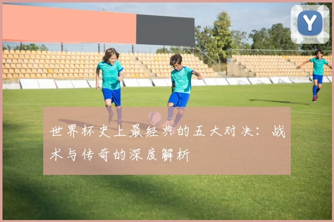 世界杯史上最经典的五大对决：战术与传奇的深度解析